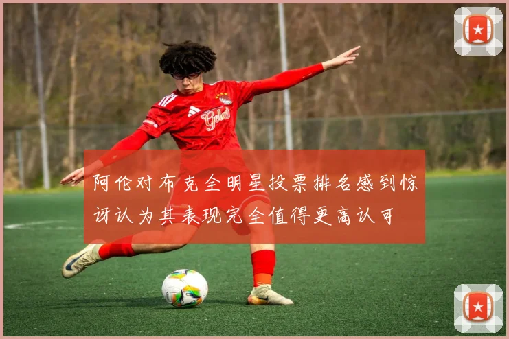 阿伦对布克全明星投票排名感到惊讶认为其表现完全值得更高认可