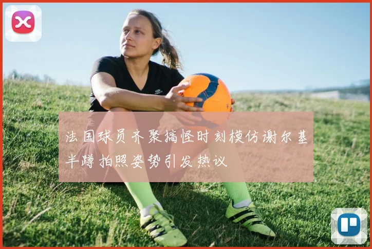 法国球员齐聚搞怪时刻模仿谢尔基半蹲拍照姿势引发热议