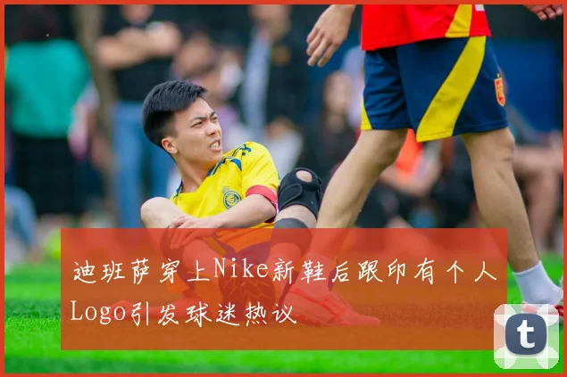 迪班萨穿上Nike新鞋后跟印有个人Logo引发球迷热议