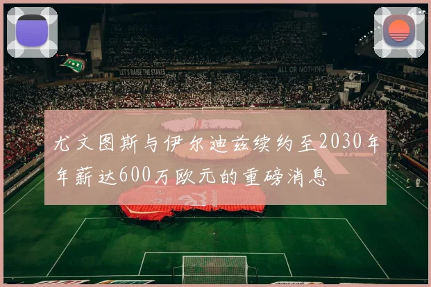 尤文图斯与伊尔迪兹续约至2030年年薪达600万欧元的重磅消息