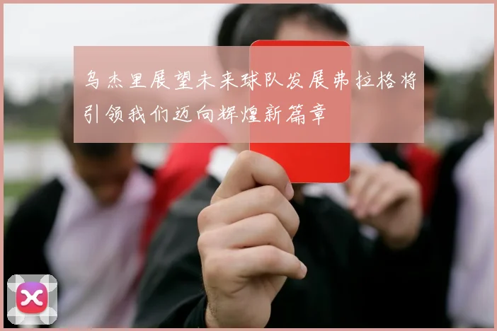 乌杰里展望未来球队发展弗拉格将引领我们迈向辉煌新篇章
