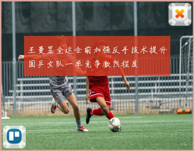 王曼昱全运会前加强反手技术提升国乒女队一单竞争激烈程度