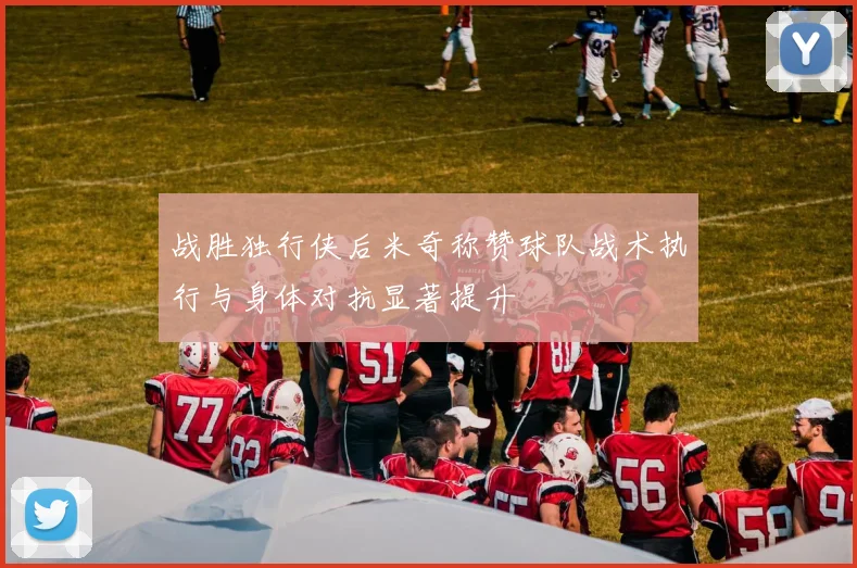 战胜独行侠后米奇称赞球队战术执行与身体对抗显著提升