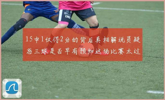 15中1仅得2分的背后真相解说员疑惑三球是否早有预知这场比赛太过抽象