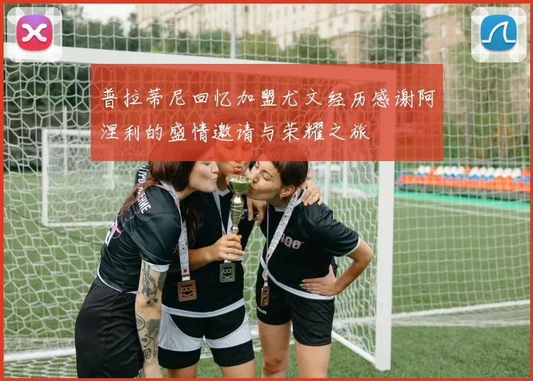普拉蒂尼回忆加盟尤文经历感谢阿涅利的盛情邀请与荣耀之旅