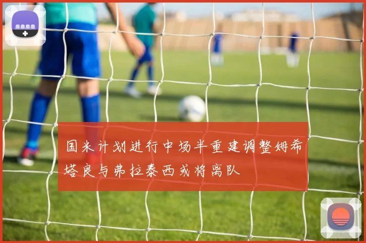 国米计划进行中场半重建调整姆希塔良与弗拉泰西或将离队