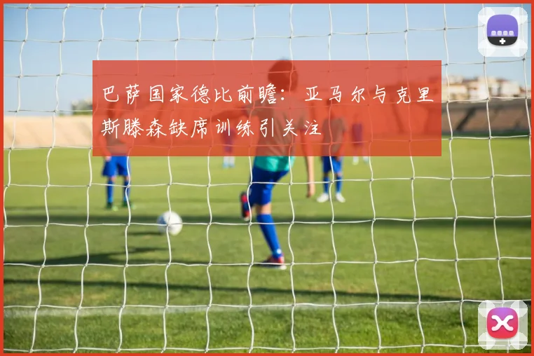 巴萨国家德比前瞻：亚马尔与克里斯滕森缺席训练引关注