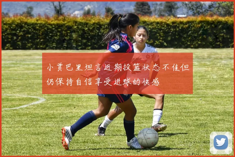 小贾巴里坦言近期投篮状态不佳但仍保持自信享受进球的快感