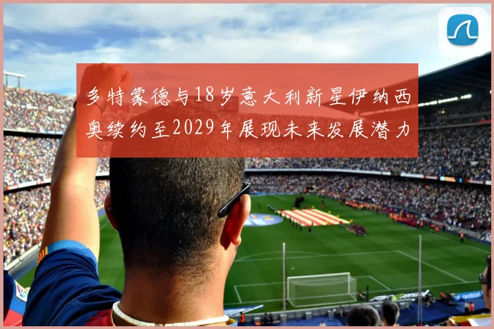 多特蒙德与18岁意大利新星伊纳西奥续约至2029年展现未来发展潜力
