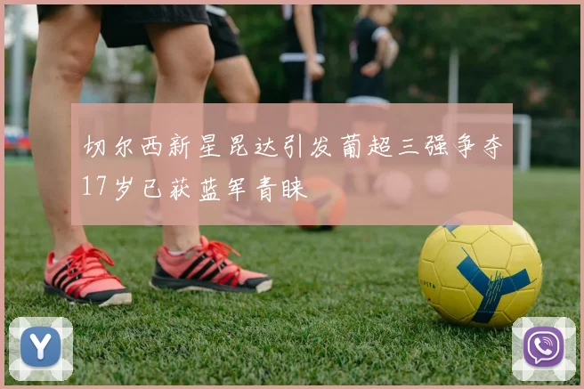 切尔西新星昆达引发葡超三强争夺17岁已获蓝军青睐