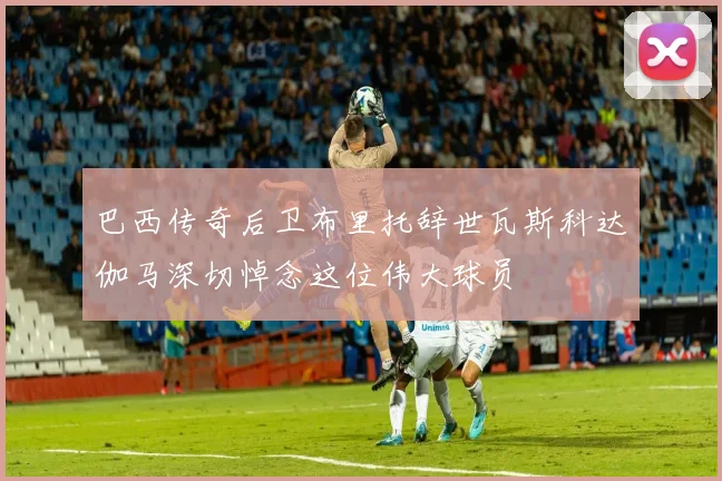 巴西传奇后卫布里托辞世瓦斯科达伽马深切悼念这位伟大球员
