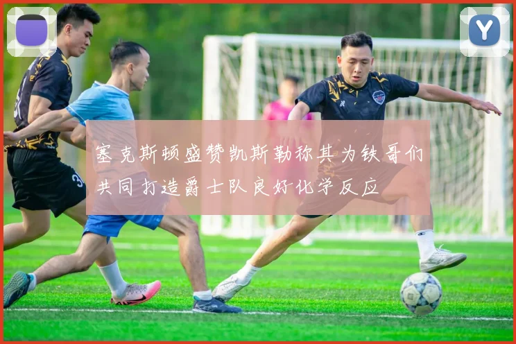 塞克斯顿盛赞凯斯勒称其为铁哥们共同打造爵士队良好化学反应
