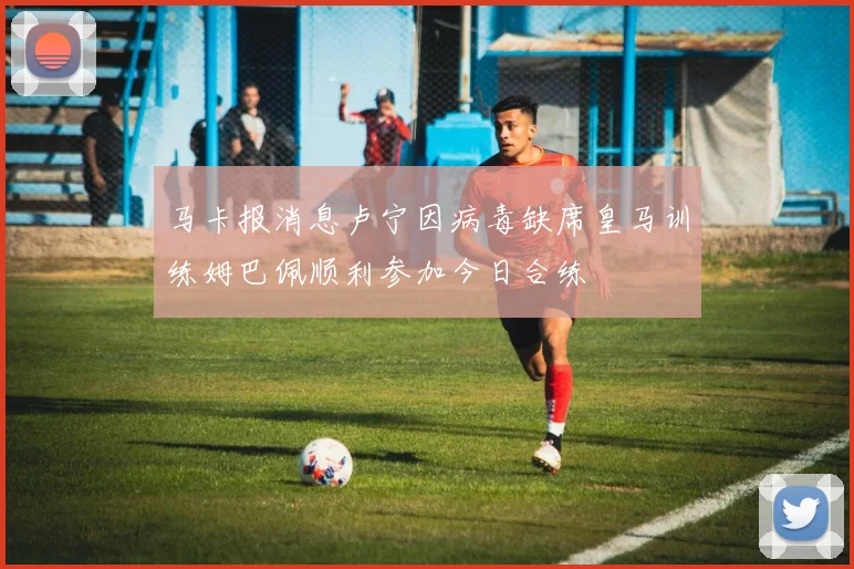 马卡报消息卢宁因病毒缺席皇马训练姆巴佩顺利参加今日合练