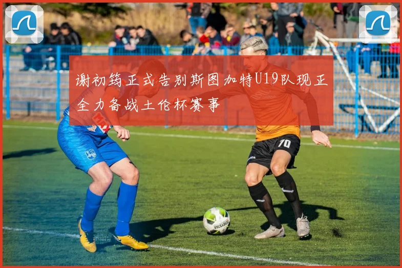 谢初筠正式告别斯图加特U19队现正全力备战土伦杯赛事