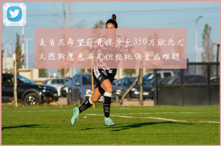 麦肯尼希望薪资提升至350万欧元尤文图斯愿意满足但经纪佣金成难题