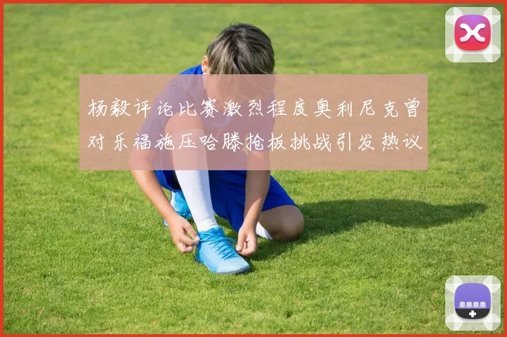 杨毅评论比赛激烈程度奥利尼克曾对乐福施压哈滕抢板挑战引发热议