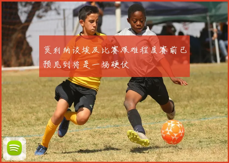 莫利纳谈埃及比赛艰难程度赛前已预见到将是一场硬仗