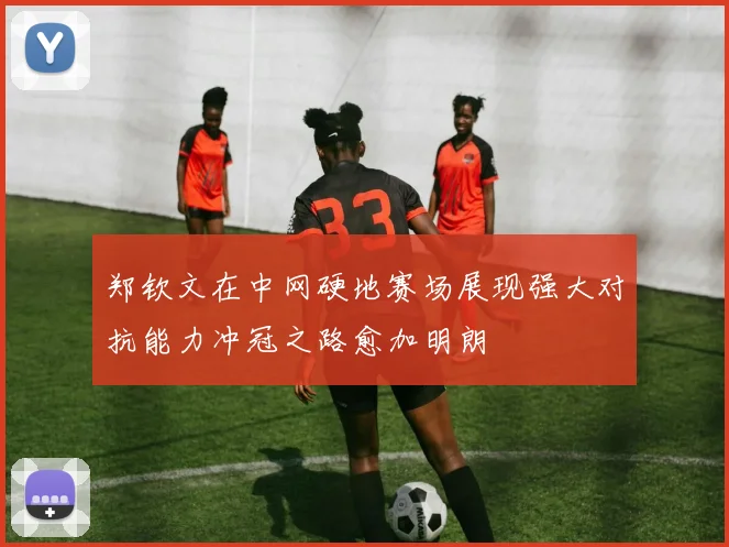 郑钦文在中网硬地赛场展现强大对抗能力冲冠之路愈加明朗