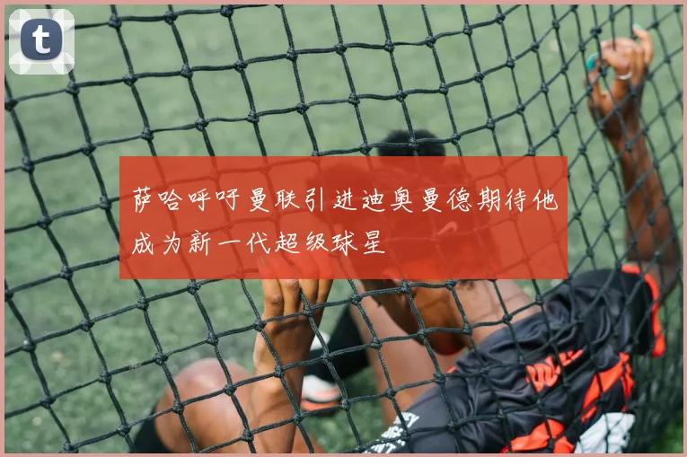 萨哈呼吁曼联引进迪奥曼德期待他成为新一代超级球星