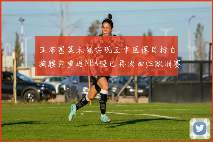 亚布塞莱未能实现五季医保目标自掏腰包重返NBA现已再次回归欧洲赛场