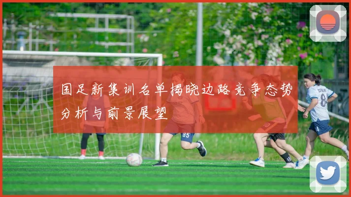 国足新集训名单揭晓边路竞争态势分析与前景展望