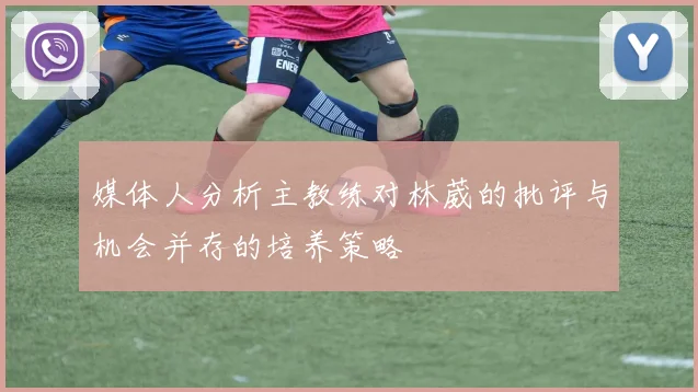 媒体人分析主教练对林葳的批评与机会并存的培养策略