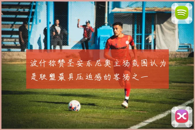 波什称赞圣安东尼奥主场氛围认为是联盟最具压迫感的客场之一