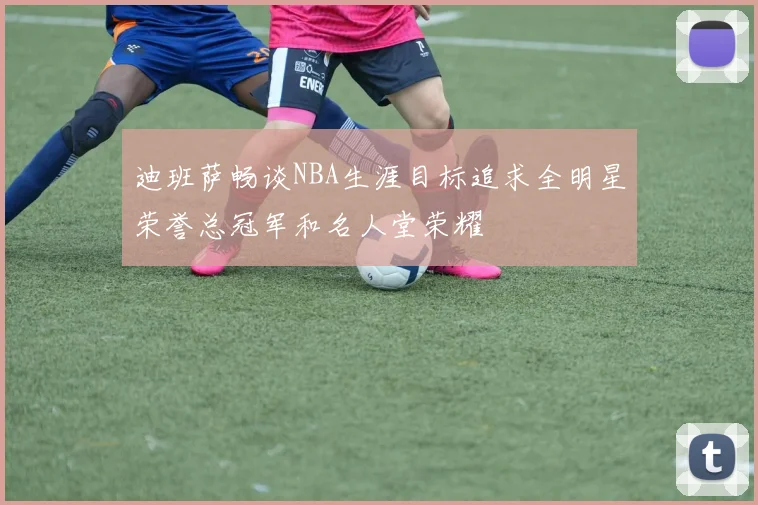 迪班萨畅谈NBA生涯目标追求全明星荣誉总冠军和名人堂荣耀