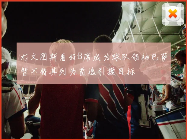 尤文图斯看好B席成为球队领袖巴萨暂不将其列为首选引援目标