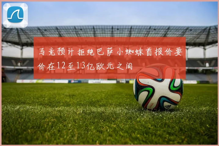 马竞预计拒绝巴萨小蜘蛛首报价要价在12至13亿欧元之间