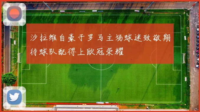 沙拉维自豪于罗马主场球迷致敬期待球队配得上欧冠荣耀
