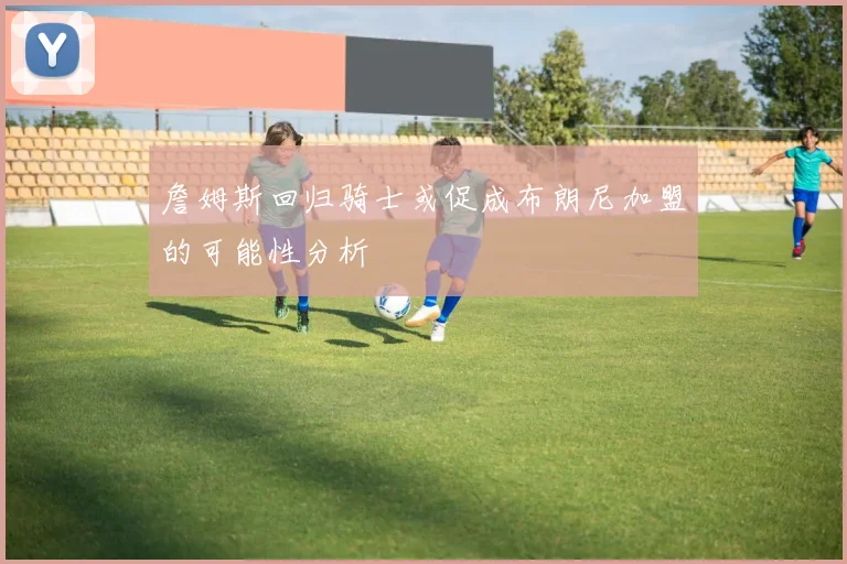 詹姆斯回归骑士或促成布朗尼加盟的可能性分析