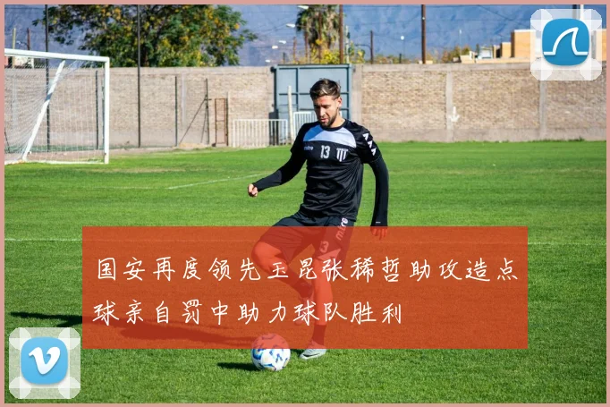 国安再度领先玉昆张稀哲助攻造点球亲自罚中助力球队胜利