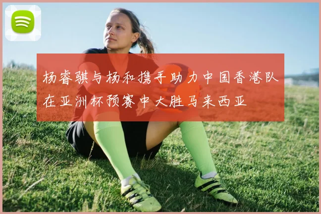 杨睿骐与杨和携手助力中国香港队在亚洲杯预赛中大胜马来西亚