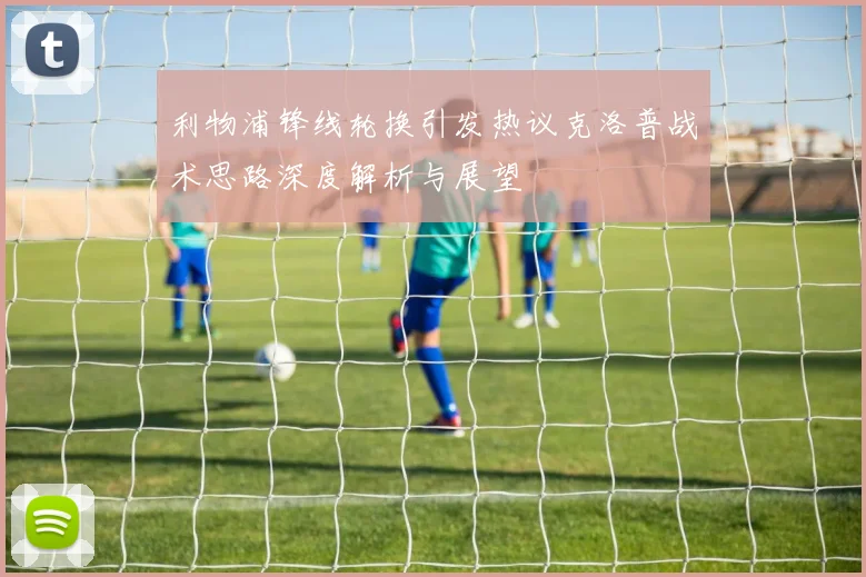 利物浦锋线轮换引发热议克洛普战术思路深度解析与展望