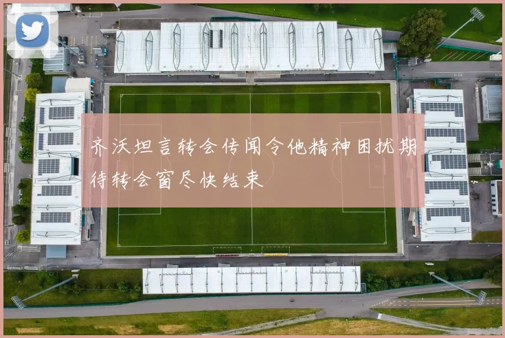 齐沃坦言转会传闻令他精神困扰期待转会窗尽快结束