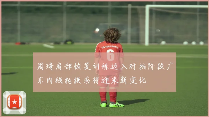 周琦肩部恢复训练迈入对抗阶段广东内线轮换或将迎来新变化