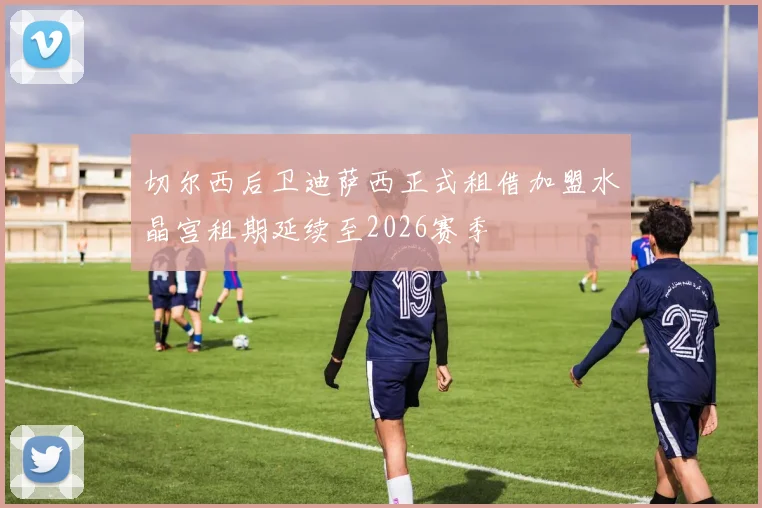 切尔西后卫迪萨西正式租借加盟水晶宫租期延续至2026赛季