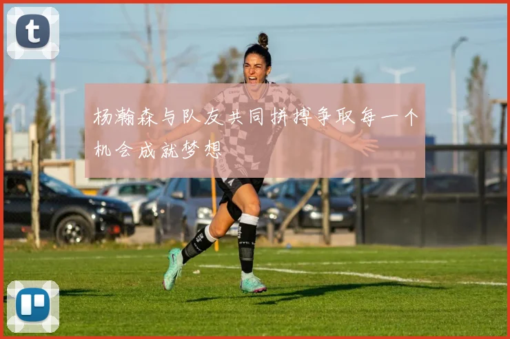 杨瀚森与队友共同拼搏争取每一个机会成就梦想