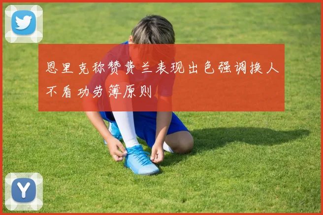 恩里克称赞费兰表现出色强调换人不看功劳簿原则