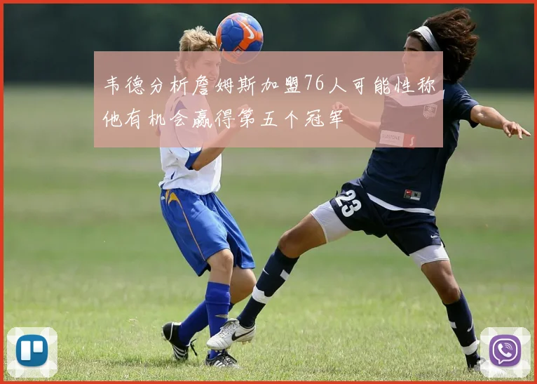 韦德分析詹姆斯加盟76人可能性称他有机会赢得第五个冠军