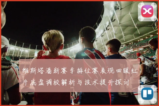 维斯塔潘新赛季排位赛表现回暖红牛底盘调校解析与技术提升探讨