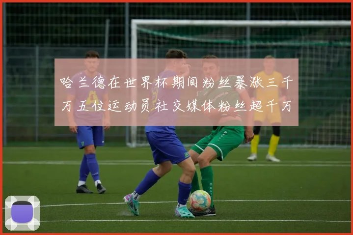哈兰德在世界杯期间粉丝暴涨三千万五位运动员社交媒体粉丝超千万