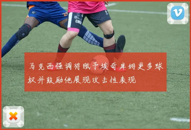 马克西强调将赋予埃奇库姆更多球权并鼓励他展现攻击性表现