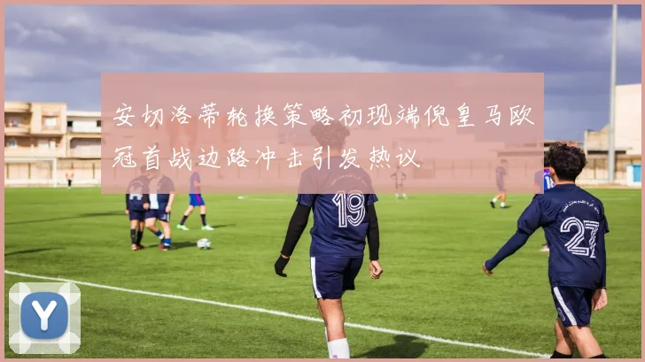 安切洛蒂轮换策略初现端倪皇马欧冠首战边路冲击引发热议
